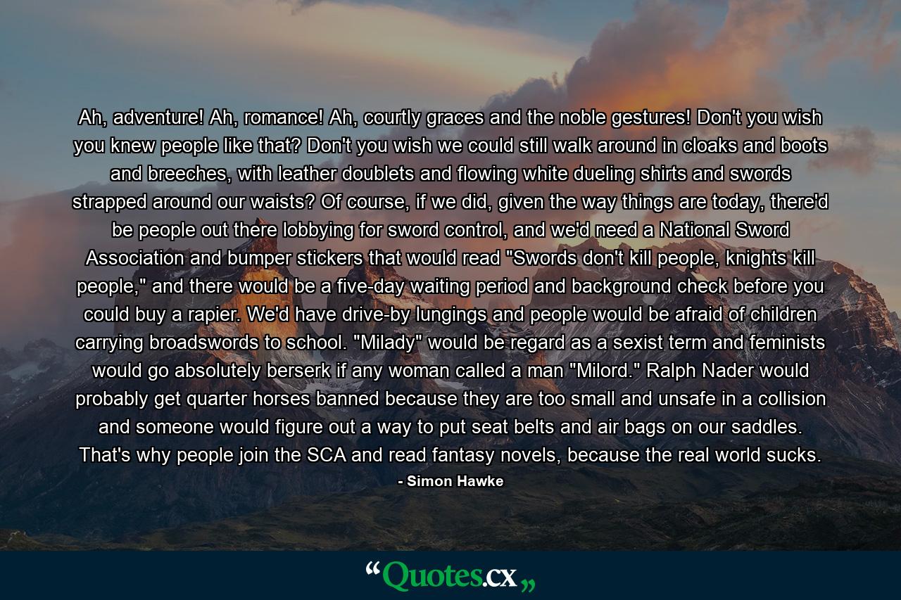 Ah, adventure! Ah, romance! Ah, courtly graces and the noble gestures! Don't you wish you knew people like that? Don't you wish we could still walk around in cloaks and boots and breeches, with leather doublets and flowing white dueling shirts and swords strapped around our waists? Of course, if we did, given the way things are today, there'd be people out there lobbying for sword control, and we'd need a National Sword Association and bumper stickers that would read 