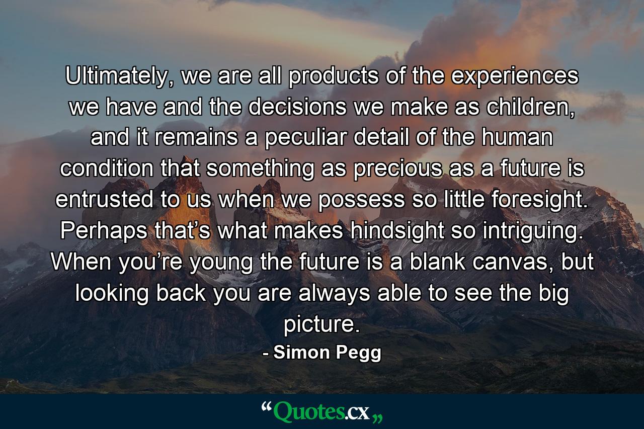 Ultimately, we are all products of the experiences we have and the decisions we make as children, and it remains a peculiar detail of the human condition that something as precious as a future is entrusted to us when we possess so little foresight. Perhaps that’s what makes hindsight so intriguing. When you’re young the future is a blank canvas, but looking back you are always able to see the big picture. - Quote by Simon Pegg