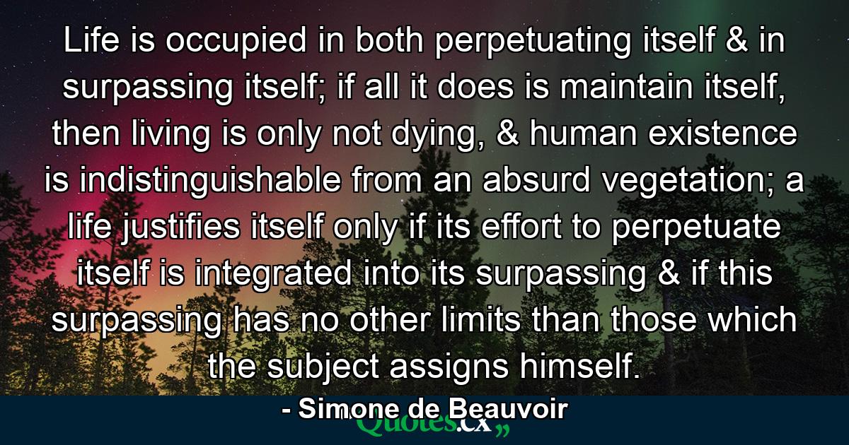 Life is occupied in both perpetuating itself & in surpassing itself; if all it does is maintain itself, then living is only not dying, & human existence is indistinguishable from an absurd vegetation; a life justifies itself only if its effort to perpetuate itself is integrated into its surpassing & if this surpassing has no other limits than those which the subject assigns himself. - Quote by Simone de Beauvoir