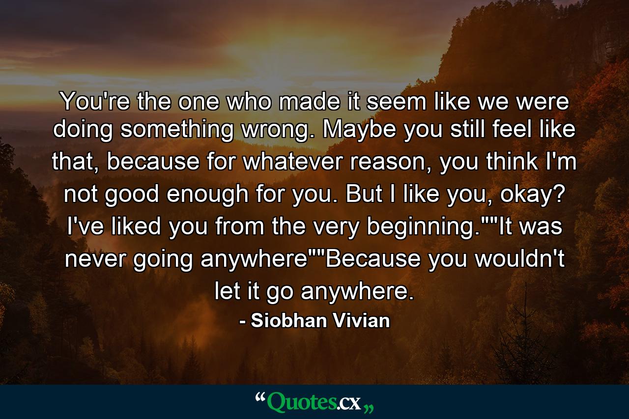 You're the one who made it seem like we were doing something wrong. Maybe you still feel like that, because for whatever reason, you think I'm not good enough for you. But I like you, okay? I've liked you from the very beginning.