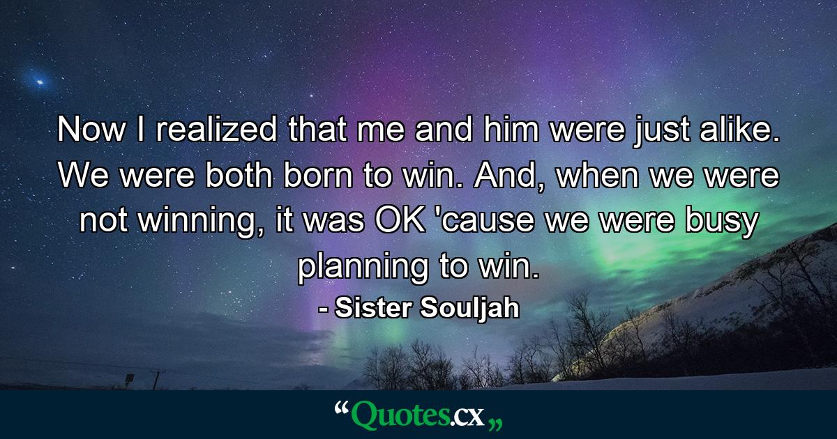 Now I realized that me and him were just alike. We were both born to win. And, when we were not winning, it was OK 'cause we were busy planning to win. - Quote by Sister Souljah