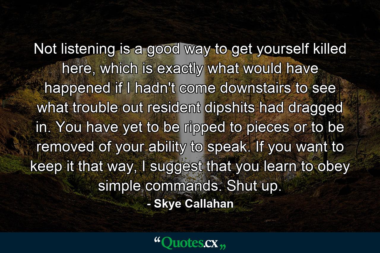 Not listening is a good way to get yourself killed here, which is exactly what would have happened if I hadn't come downstairs to see what trouble out resident dipshits had dragged in. You have yet to be ripped to pieces or to be removed of your ability to speak. If you want to keep it that way, I suggest that you learn to obey simple commands. Shut up. - Quote by Skye Callahan