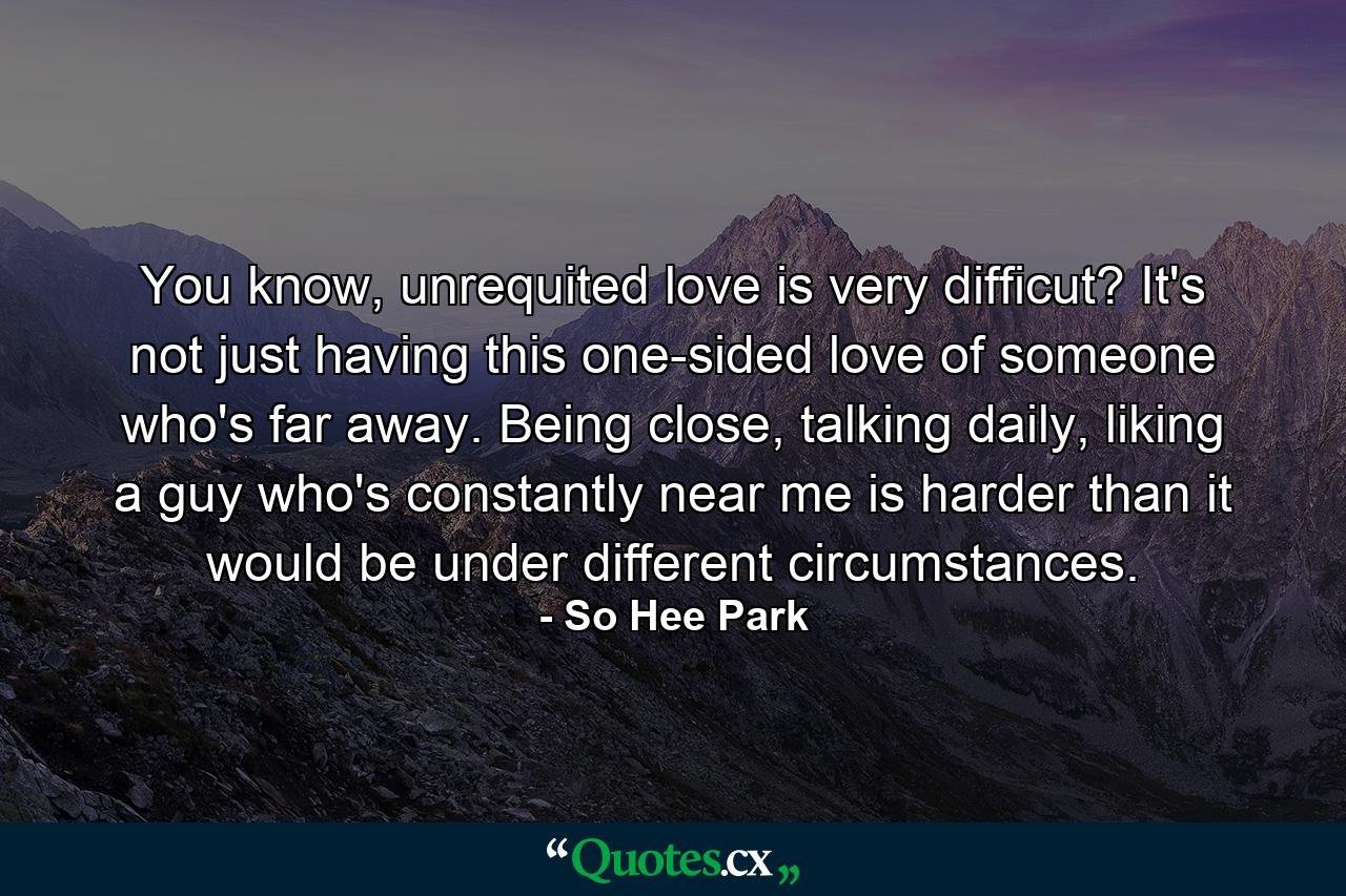 You know, unrequited love is very difficut? It's not just having this one-sided love of someone who's far away. Being close, talking daily, liking a guy who's constantly near me is harder than it would be under different circumstances. - Quote by So Hee Park