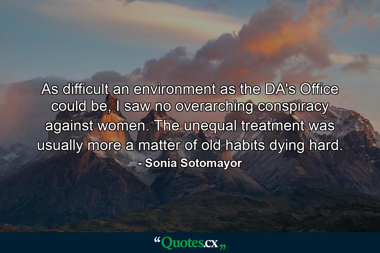 As difficult an environment as the DA's Office could be, I saw no overarching conspiracy against women. The unequal treatment was usually more a matter of old habits dying hard. - Quote by Sonia Sotomayor