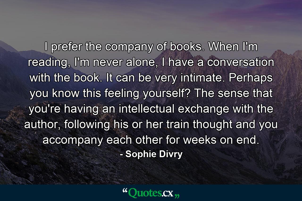 I prefer the company of books. When I'm reading, I'm never alone, I have a conversation with the book. It can be very intimate. Perhaps you know this feeling yourself? The sense that you're having an intellectual exchange with the author, following his or her train thought and you accompany each other for weeks on end. - Quote by Sophie Divry