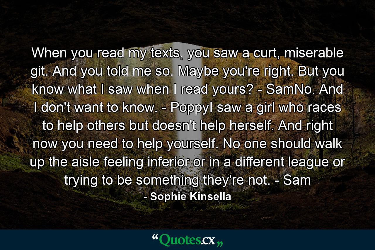 When you read my texts, you saw a curt, miserable git. And you told me so. Maybe you're right. But you know what I saw when I read yours? - SamNo. And I don't want to know. - PoppyI saw a girl who races to help others but doesn't help herself. And right now you need to help yourself. No one should walk up the aisle feeling inferior or in a different league or trying to be something they're not. - Sam - Quote by Sophie Kinsella