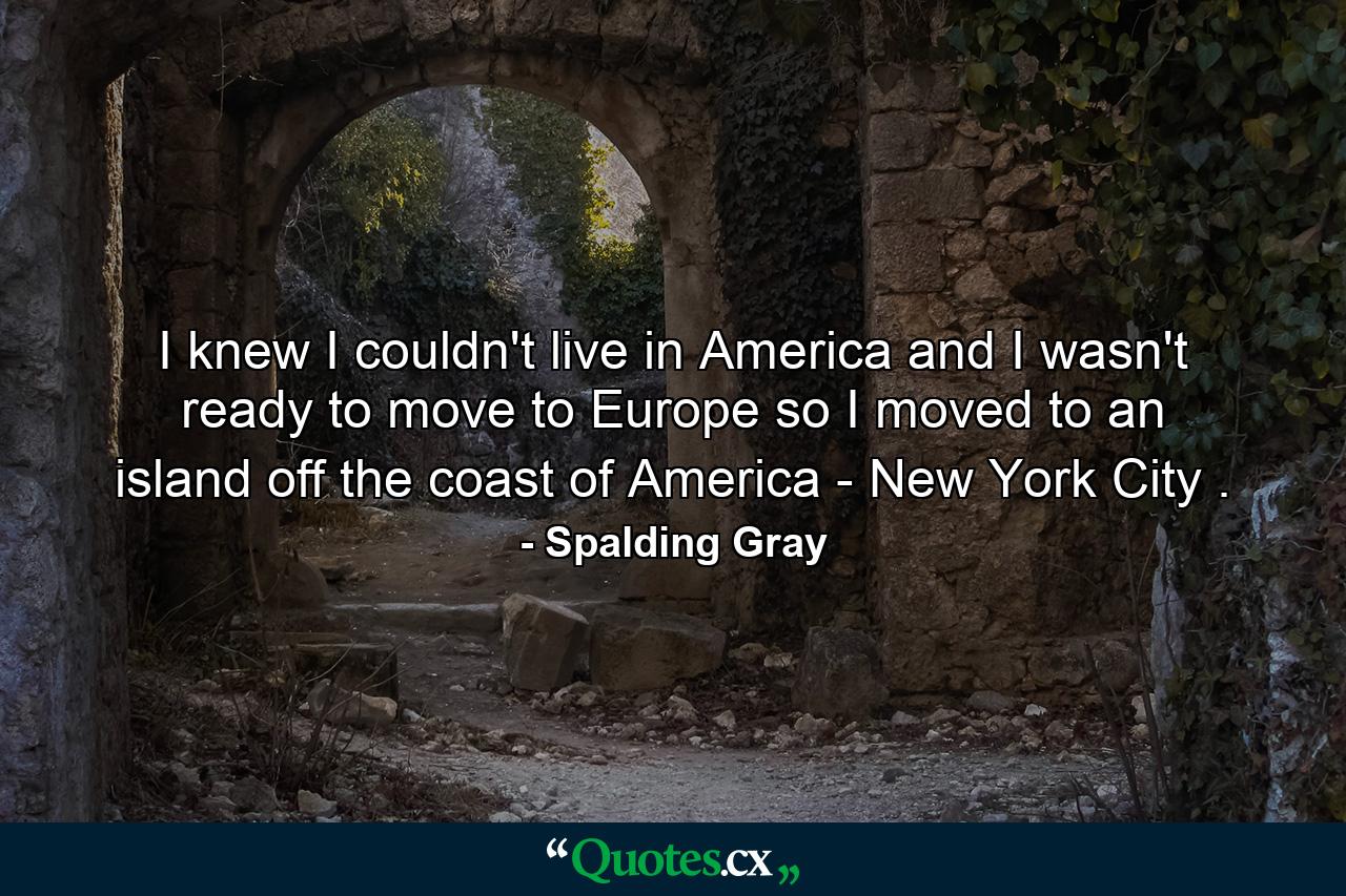 I knew I couldn't live in America and I wasn't ready to move to Europe so I moved to an island off the coast of America - New York City . - Quote by Spalding Gray