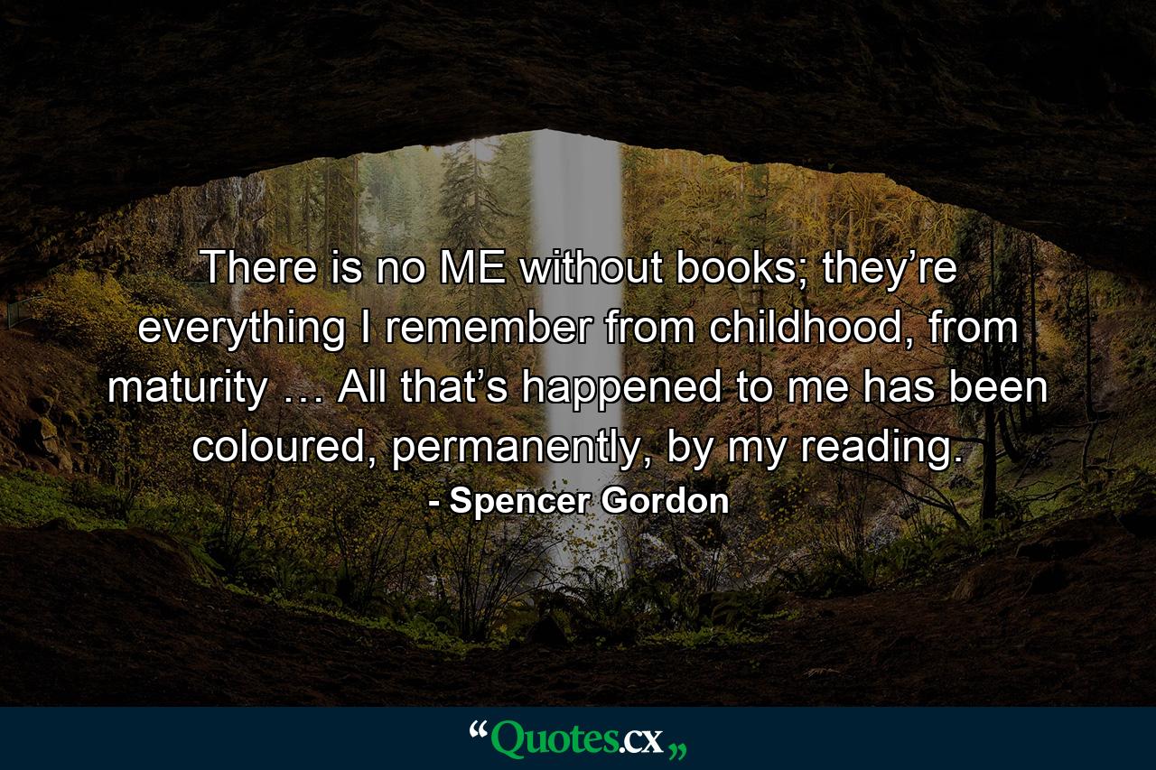 There is no ME without books; they’re everything I remember from childhood, from maturity … All that’s happened to me has been coloured, permanently, by my reading. - Quote by Spencer Gordon