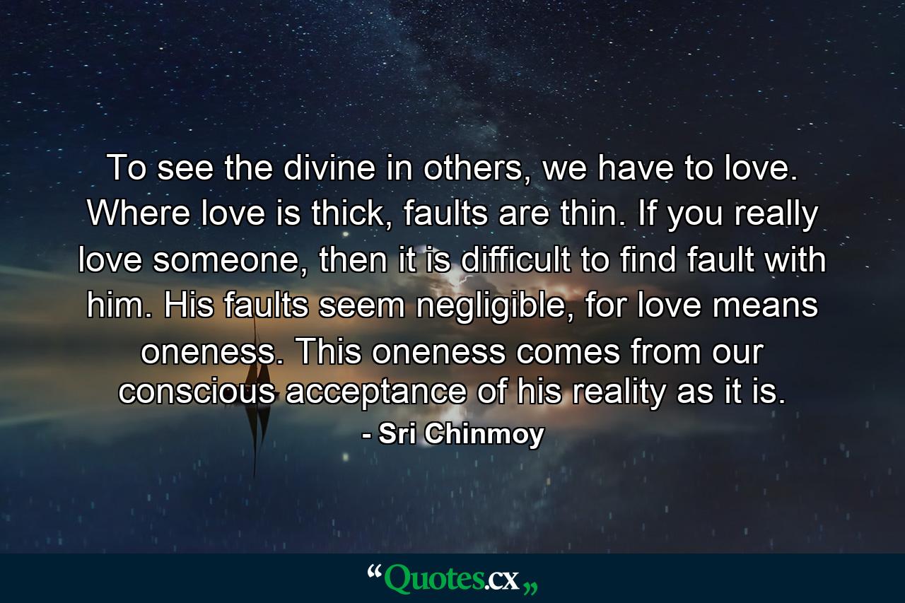 To see the divine in others, we have to love. Where love is thick, faults are thin. If you really love someone, then it is difficult to find fault with him. His faults seem negligible, for love means oneness. This oneness comes from our conscious acceptance of his reality as it is. - Quote by Sri Chinmoy