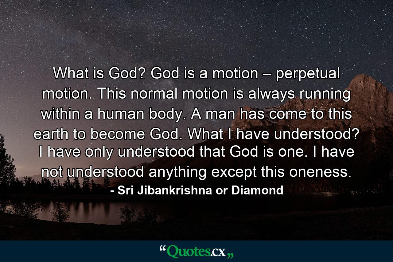 What is God? God is a motion – perpetual motion. This normal motion is always running within a human body. A man has come to this earth to become God. What I have understood? I have only understood that God is one. I have not understood anything except this oneness. - Quote by Sri Jibankrishna or Diamond