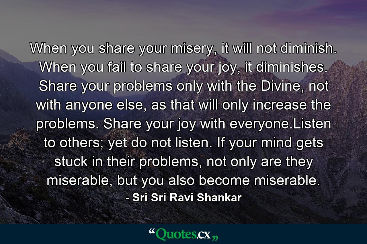 When you share your misery, it will not diminish. When you fail to share your joy, it diminishes. Share your problems only with the Divine, not with anyone else, as that will only increase the problems. Share your joy with everyone.Listen to others; yet do not listen. If your mind gets stuck in their problems, not only are they miserable, but you also become miserable. - Quote by Sri Sri Ravi Shankar