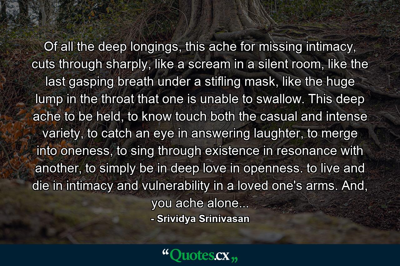 Of all the deep longings, this ache for missing intimacy, cuts through sharply, like a scream in a silent room, like the last gasping breath under a stifling mask, like the huge lump in the throat that one is unable to swallow. This deep ache to be held, to know touch both the casual and intense variety, to catch an eye in answering laughter, to merge into oneness, to sing through existence in resonance with another, to simply be in deep love in openness. to live and die in intimacy and vulnerability in a loved one's arms. And, you ache alone... - Quote by Srividya Srinivasan