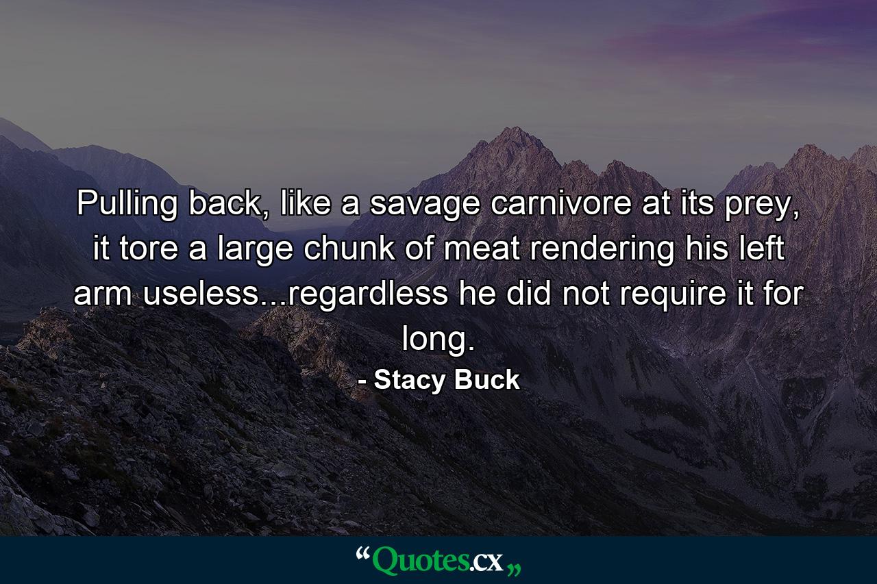 Pulling back, like a savage carnivore at its prey, it tore a large chunk of meat rendering his left arm useless...regardless he did not require it for long. - Quote by Stacy Buck