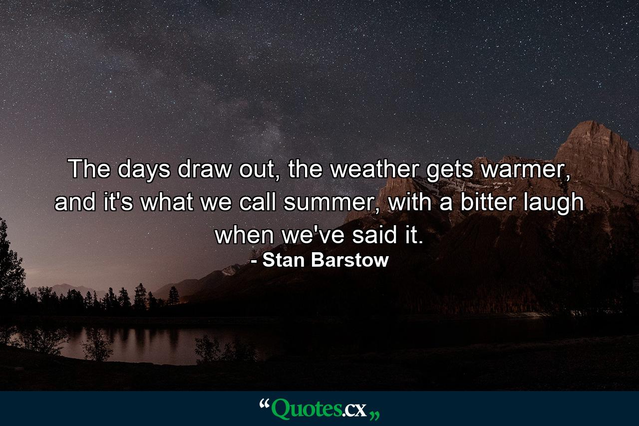 The days draw out, the weather gets warmer, and it's what we call summer, with a bitter laugh when we've said it. - Quote by Stan Barstow