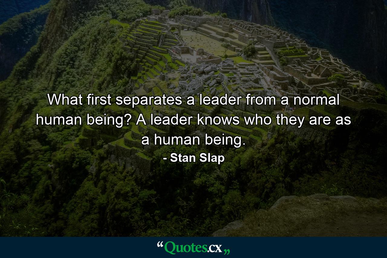 What first separates a leader from a normal human being? A leader knows who they are as a human being. - Quote by Stan Slap