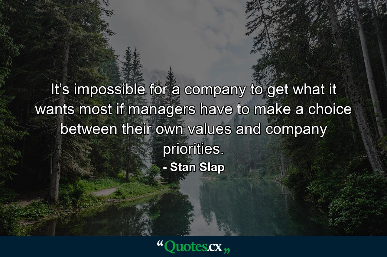 It’s impossible for a company to get what it wants most if managers have to make a choice between their own values and company priorities. - Quote by Stan Slap