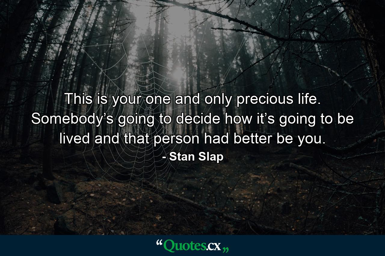 This is your one and only precious life. Somebody’s going to decide how it’s going to be lived and that person had better be you. - Quote by Stan Slap