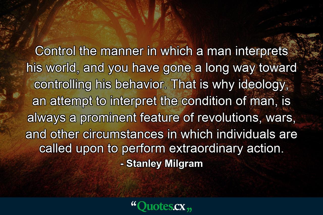 Control the manner in which a man interprets his world, and you have gone a long way toward controlling his behavior. That is why ideology, an attempt to interpret the condition of man, is always a prominent feature of revolutions, wars, and other circumstances in which individuals are called upon to perform extraordinary action. - Quote by Stanley Milgram