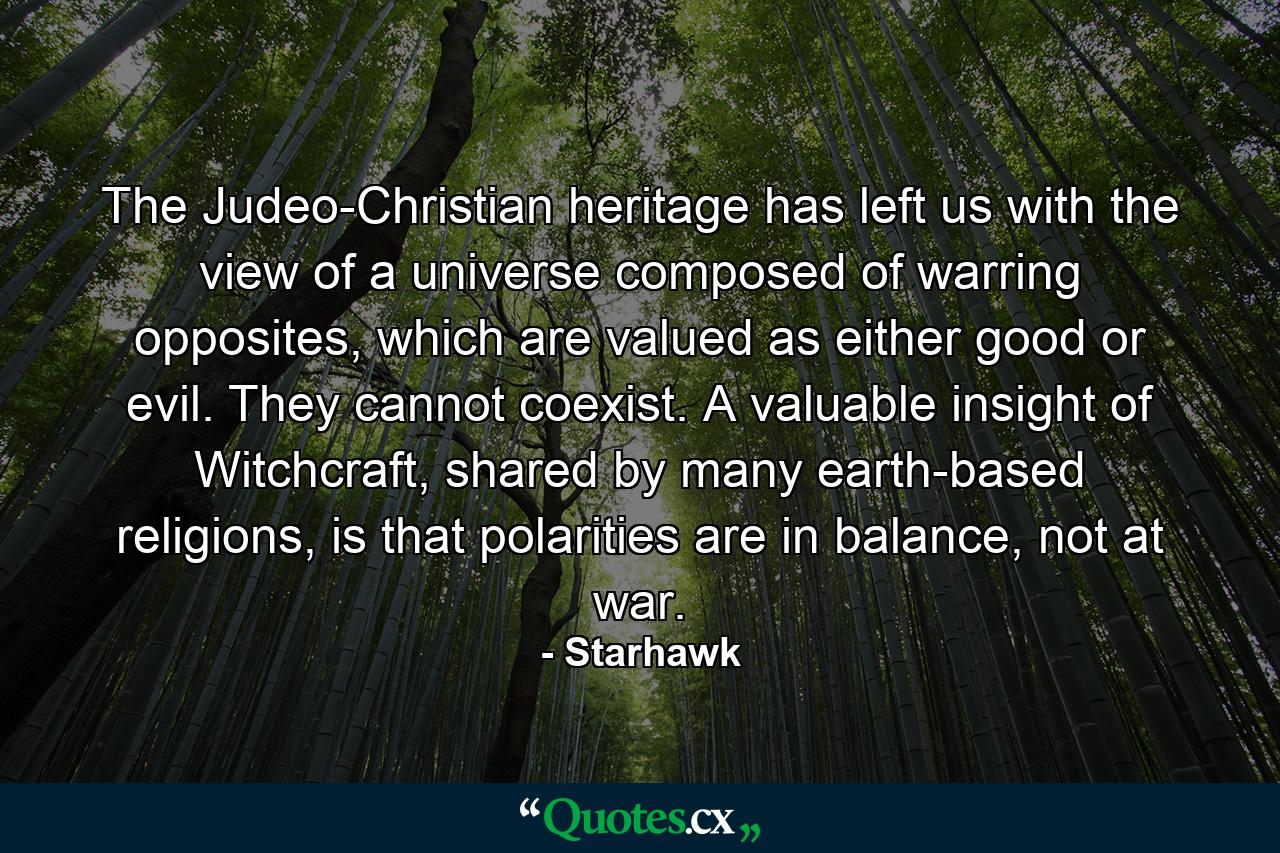 The Judeo-Christian heritage has left us with the view of a universe composed of warring opposites, which are valued as either good or evil. They cannot coexist. A valuable insight of Witchcraft, shared by many earth-based religions, is that polarities are in balance, not at war. - Quote by Starhawk