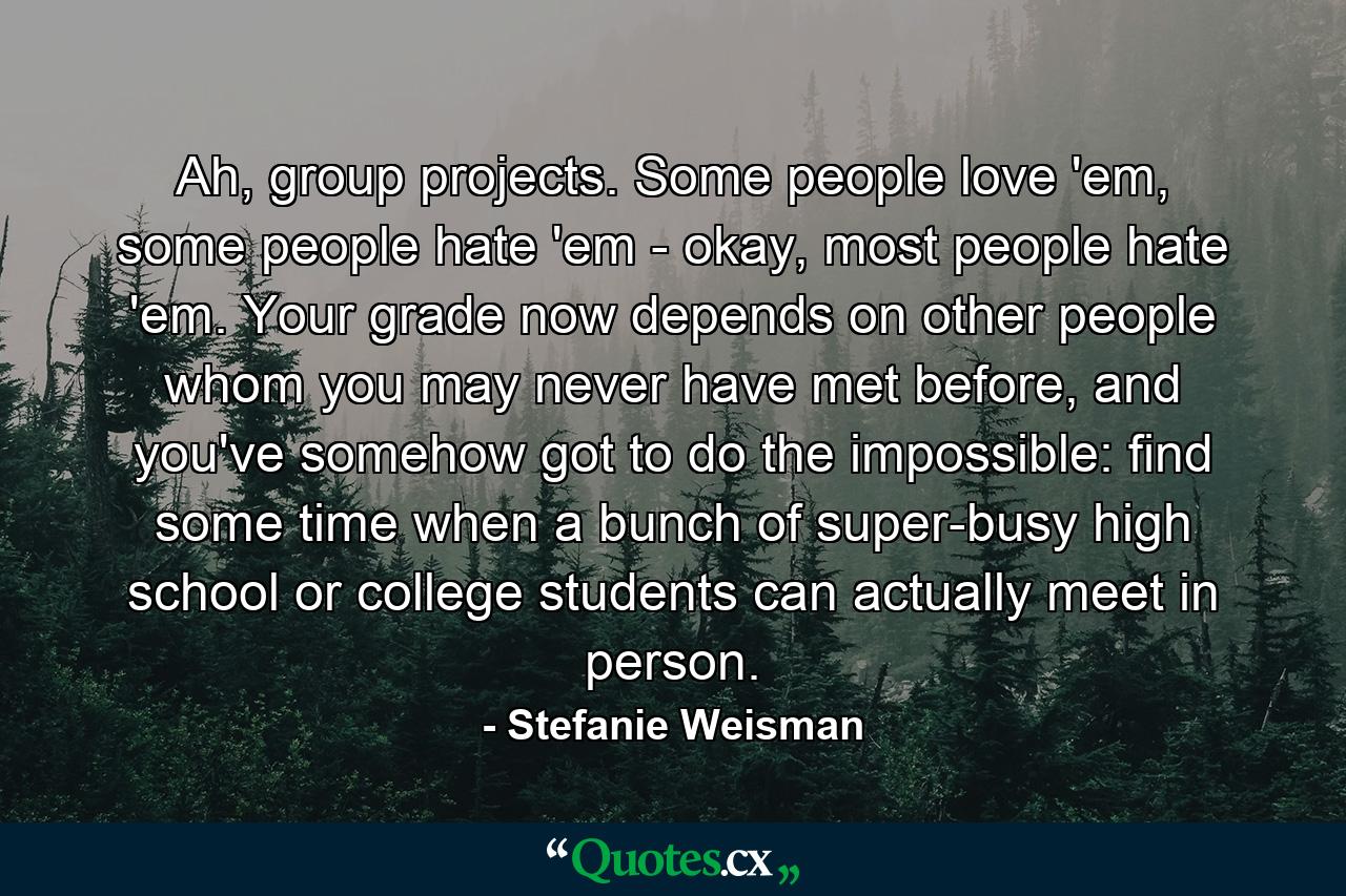 Ah, group projects. Some people love 'em, some people hate 'em - okay, most people hate 'em. Your grade now depends on other people whom you may never have met before, and you've somehow got to do the impossible: find some time when a bunch of super-busy high school or college students can actually meet in person. - Quote by Stefanie Weisman