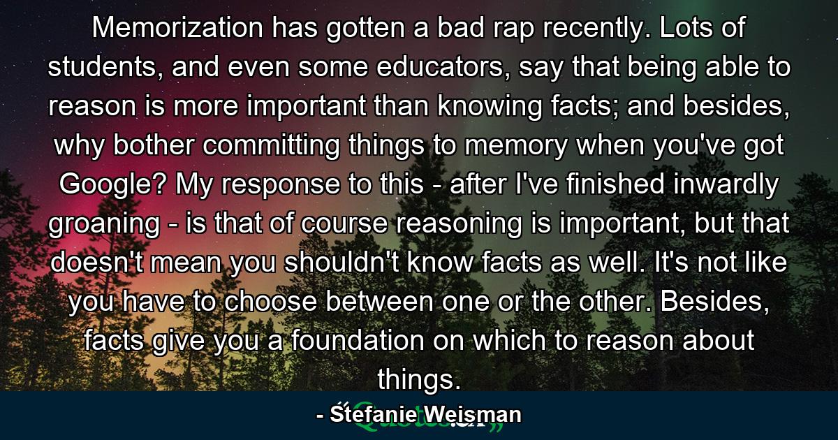 Memorization has gotten a bad rap recently. Lots of students, and even some educators, say that being able to reason is more important than knowing facts; and besides, why bother committing things to memory when you've got Google? My response to this - after I've finished inwardly groaning - is that of course reasoning is important, but that doesn't mean you shouldn't know facts as well. It's not like you have to choose between one or the other. Besides, facts give you a foundation on which to reason about things. - Quote by Stefanie Weisman