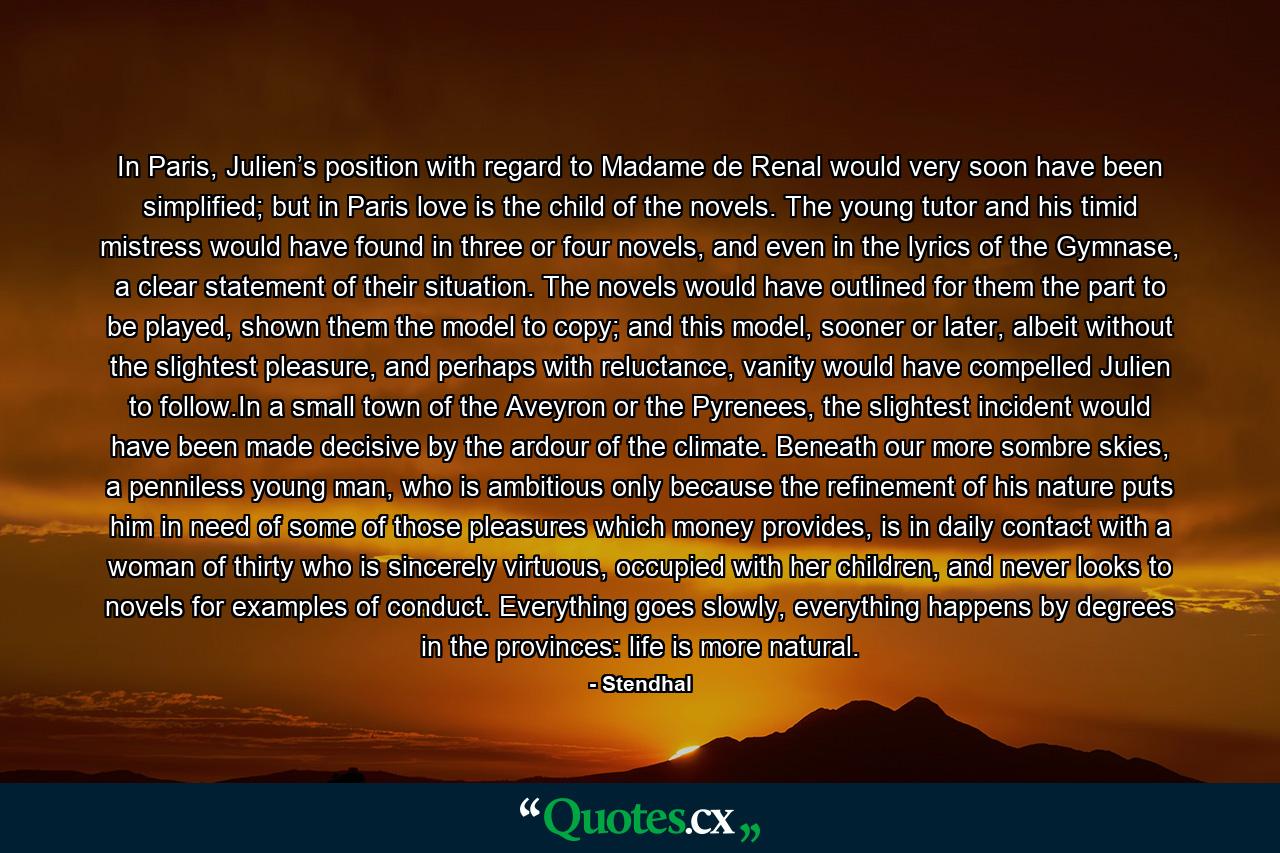 In Paris, Julien’s position with regard to Madame de Renal would very soon have been simplified; but in Paris love is the child of the novels. The young tutor and his timid mistress would have found in three or four novels, and even in the lyrics of the Gymnase, a clear statement of their situation. The novels would have outlined for them the part to be played, shown them the model to copy; and this model, sooner or later, albeit without the slightest pleasure, and perhaps with reluctance, vanity would have compelled Julien to follow.In a small town of the Aveyron or the Pyrenees, the slightest incident would have been made decisive by the ardour of the climate. Beneath our more sombre skies, a penniless young man, who is ambitious only because the refinement of his nature puts him in need of some of those pleasures which money provides, is in daily contact with a woman of thirty who is sincerely virtuous, occupied with her children, and never looks to novels for examples of conduct. Everything goes slowly, everything happens by degrees in the provinces: life is more natural. - Quote by Stendhal