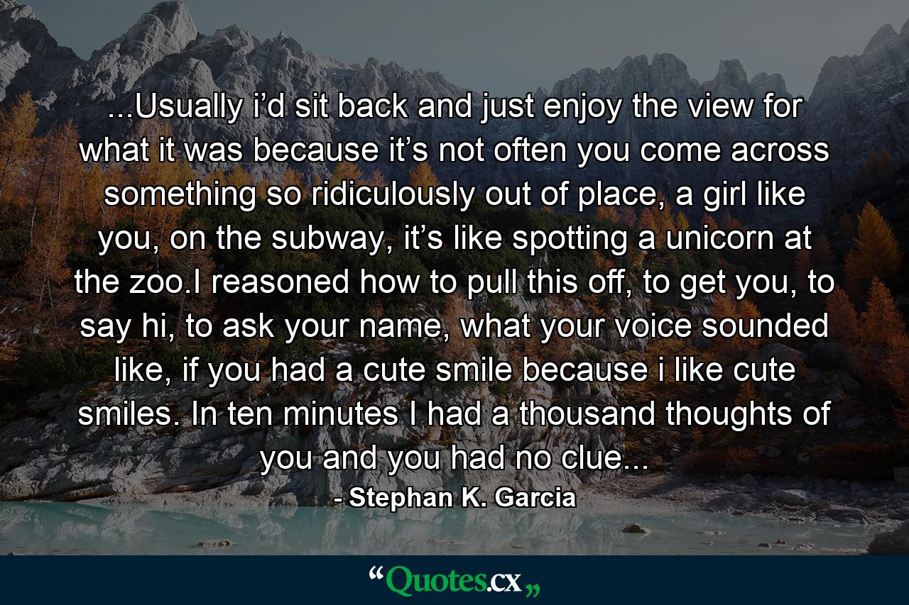 ...Usually i’d sit back and just enjoy the view for what it was because it’s not often you come across something so ridiculously out of place, a girl like you, on the subway, it’s like spotting a unicorn at the zoo.I reasoned how to pull this off, to get you, to say hi, to ask your name, what your voice sounded like, if you had a cute smile because i like cute smiles. In ten minutes I had a thousand thoughts of you and you had no clue... - Quote by Stephan K. Garcia