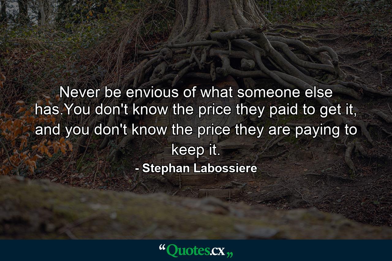 Never be envious of what someone else has.You don't know the price they paid to get it, and you don't know the price they are paying to keep it. - Quote by Stephan Labossiere