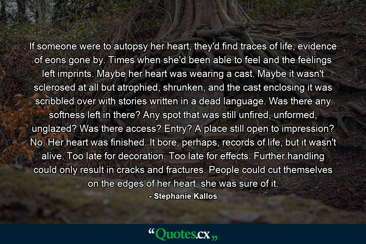 If someone were to autopsy her heart, they'd find traces of life, evidence of eons gone by. Times when she'd been able to feel and the feelings left imprints. Maybe her heart was wearing a cast. Maybe it wasn't sclerosed at all but atrophied, shrunken, and the cast enclosing it was scribbled over with stories written in a dead language. Was there any softness left in there? Any spot that was still unfired, unformed, unglazed? Was there access? Entry? A place still open to impression? No. Her heart was finished. It bore, perhaps, records of life, but it wasn't alive. Too late for decoration. Too late for effects. Further handling could only result in cracks and fractures. People could cut themselves on the edges of her heart, she was sure of it. - Quote by Stephanie Kallos