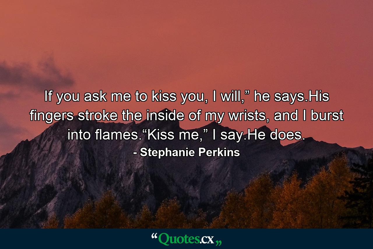 If you ask me to kiss you, I will,” he says.His fingers stroke the inside of my wrists, and I burst into flames.“Kiss me,” I say.He does. - Quote by Stephanie Perkins