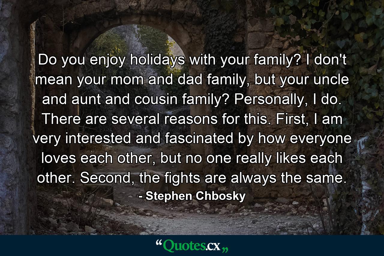 Do you enjoy holidays with your family? I don't mean your mom and dad family, but your uncle and aunt and cousin family? Personally, I do. There are several reasons for this. First, I am very interested and fascinated by how everyone loves each other, but no one really likes each other. Second, the fights are always the same. - Quote by Stephen Chbosky