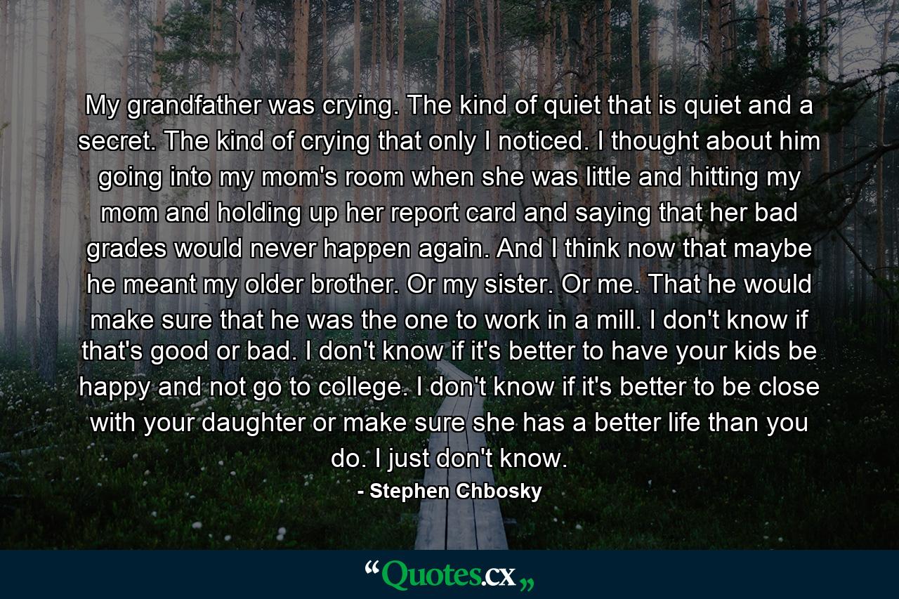 My grandfather was crying. The kind of quiet that is quiet and a secret. The kind of crying that only I noticed. I thought about him going into my mom's room when she was little and hitting my mom and holding up her report card and saying that her bad grades would never happen again. And I think now that maybe he meant my older brother. Or my sister. Or me. That he would make sure that he was the one to work in a mill. I don't know if that's good or bad. I don't know if it's better to have your kids be happy and not go to college. I don't know if it's better to be close with your daughter or make sure she has a better life than you do. I just don't know. - Quote by Stephen Chbosky