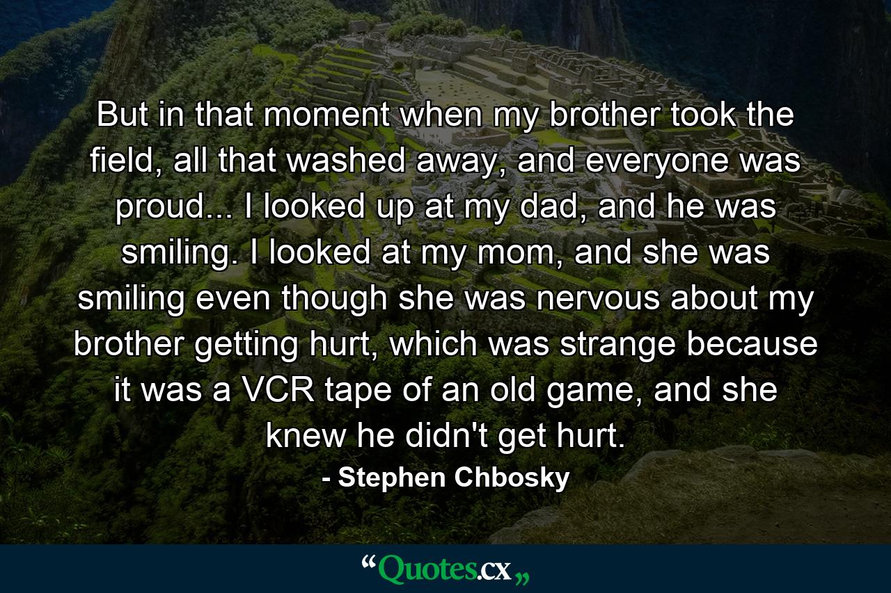 But in that moment when my brother took the field, all that washed away, and everyone was proud... I looked up at my dad, and he was smiling. I looked at my mom, and she was smiling even though she was nervous about my brother getting hurt, which was strange because it was a VCR tape of an old game, and she knew he didn't get hurt. - Quote by Stephen Chbosky