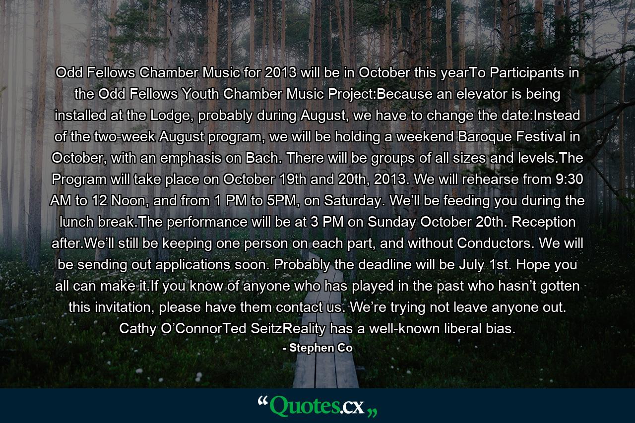 Odd Fellows Chamber Music for 2013 will be in October this yearTo Participants in the Odd Fellows Youth Chamber Music Project:Because an elevator is being installed at the Lodge, probably during August, we have to change the date:Instead of the two-week August program, we will be holding a weekend Baroque Festival in October, with an emphasis on Bach. There will be groups of all sizes and levels.The Program will take place on October 19th and 20th, 2013. We will rehearse from 9:30 AM to 12 Noon, and from 1 PM to 5PM, on Saturday. We’ll be feeding you during the lunch break.The performance will be at 3 PM on Sunday October 20th. Reception after.We’ll still be keeping one person on each part, and without Conductors. We will be sending out applications soon. Probably the deadline will be July 1st. Hope you all can make it.If you know of anyone who has played in the past who hasn’t gotten this invitation, please have them contact us. We’re trying not leave anyone out. Cathy O’ConnorTed SeitzReality has a well-known liberal bias. - Quote by Stephen Co