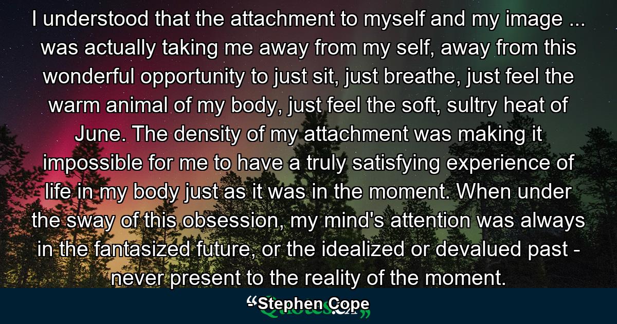 I understood that the attachment to myself and my image ... was actually taking me away from my self, away from this wonderful opportunity to just sit, just breathe, just feel the warm animal of my body, just feel the soft, sultry heat of June. The density of my attachment was making it impossible for me to have a truly satisfying experience of life in my body just as it was in the moment. When under the sway of this obsession, my mind's attention was always in the fantasized future, or the idealized or devalued past - never present to the reality of the moment. - Quote by Stephen Cope