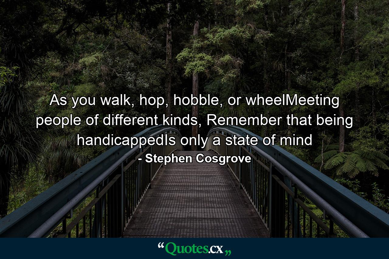 As you walk, hop, hobble, or wheelMeeting people of different kinds, Remember that being handicappedIs only a state of mind - Quote by Stephen Cosgrove