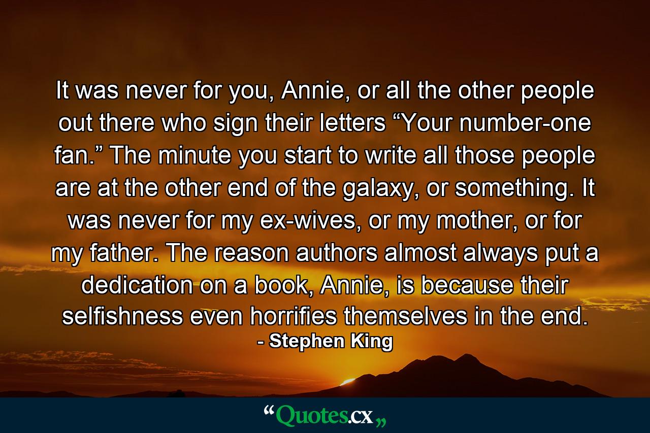 It was never for you, Annie, or all the other people out there who sign their letters “Your number-one fan.” The minute you start to write all those people are at the other end of the galaxy, or something. It was never for my ex-wives, or my mother, or for my father. The reason authors almost always put a dedication on a book, Annie, is because their selfishness even horrifies themselves in the end. - Quote by Stephen King