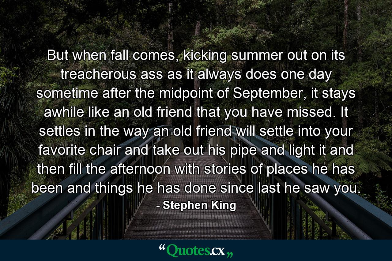 But when fall comes, kicking summer out on its treacherous ass as it always does one day sometime after the midpoint of September, it stays awhile like an old friend that you have missed. It settles in the way an old friend will settle into your favorite chair and take out his pipe and light it and then fill the afternoon with stories of places he has been and things he has done since last he saw you. - Quote by Stephen King