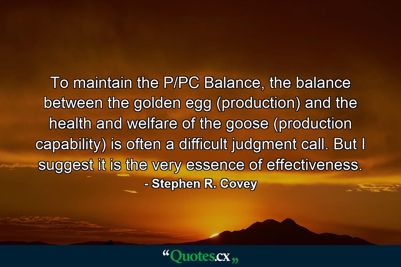 To maintain the P/PC Balance, the balance between the golden egg (production) and the health and welfare of the goose (production capability) is often a difficult judgment call. But I suggest it is the very essence of effectiveness. - Quote by Stephen R. Covey