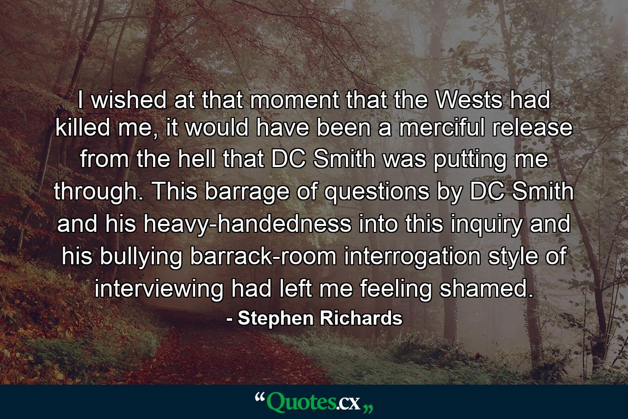 I wished at that moment that the Wests had killed me, it would have been a merciful release from the hell that DC Smith was putting me through. This barrage of questions by DC Smith and his heavy-handedness into this inquiry and his bullying barrack-room interrogation style of interviewing had left me feeling shamed. - Quote by Stephen Richards