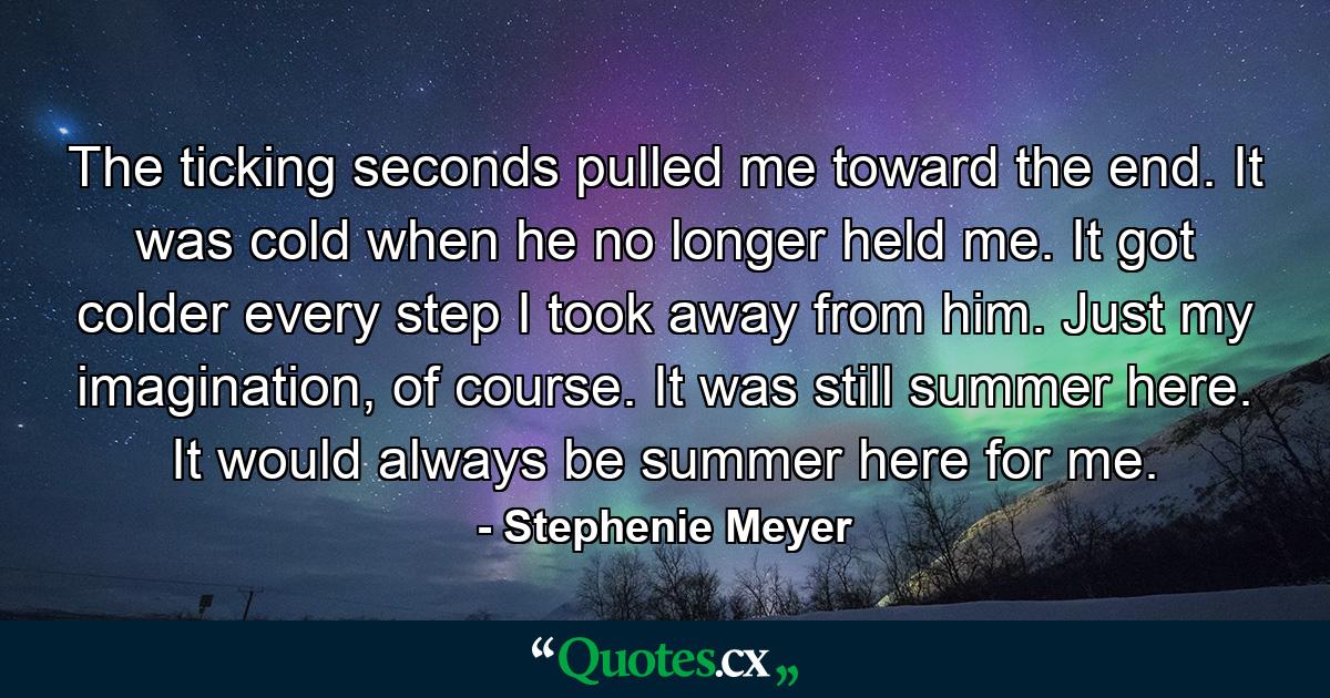 The ticking seconds pulled me toward the end. It was cold when he no longer held me. It got colder every step I took away from him. Just my imagination, of course. It was still summer here. It would always be summer here for me. - Quote by Stephenie Meyer