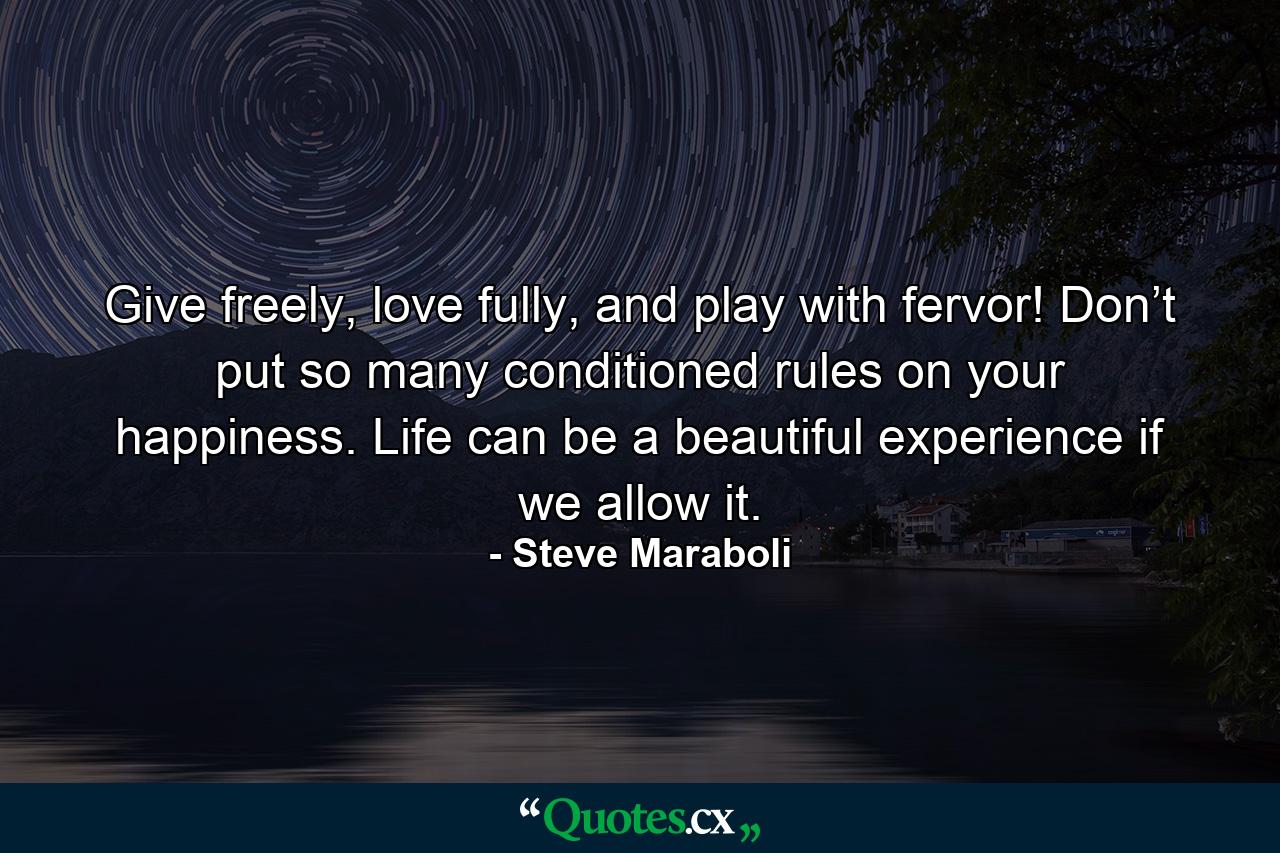 Give freely, love fully, and play with fervor! Don’t put so many conditioned rules on your happiness. Life can be a beautiful experience if we allow it. - Quote by Steve Maraboli