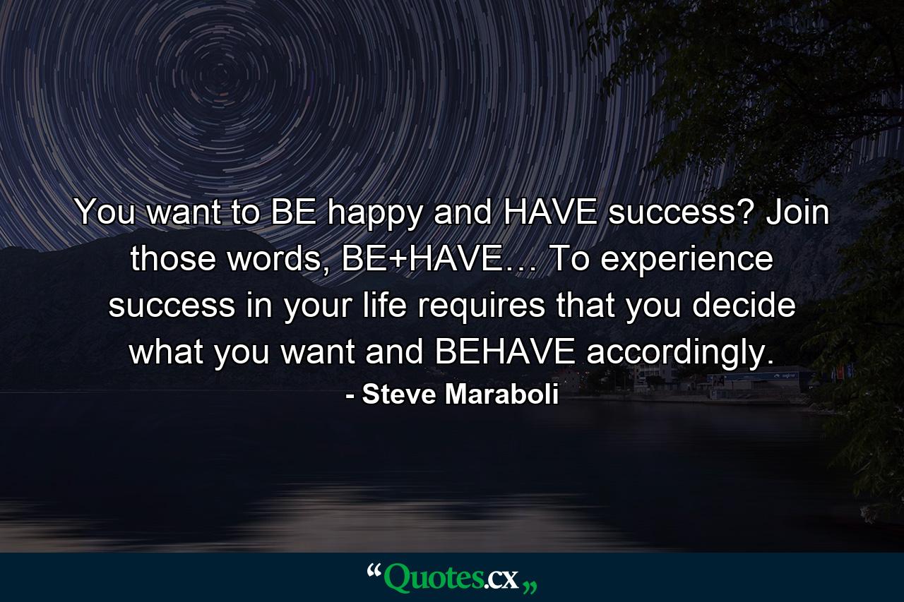 You want to BE happy and HAVE success? Join those words, BE+HAVE… To experience success in your life requires that you decide what you want and BEHAVE accordingly. - Quote by Steve Maraboli