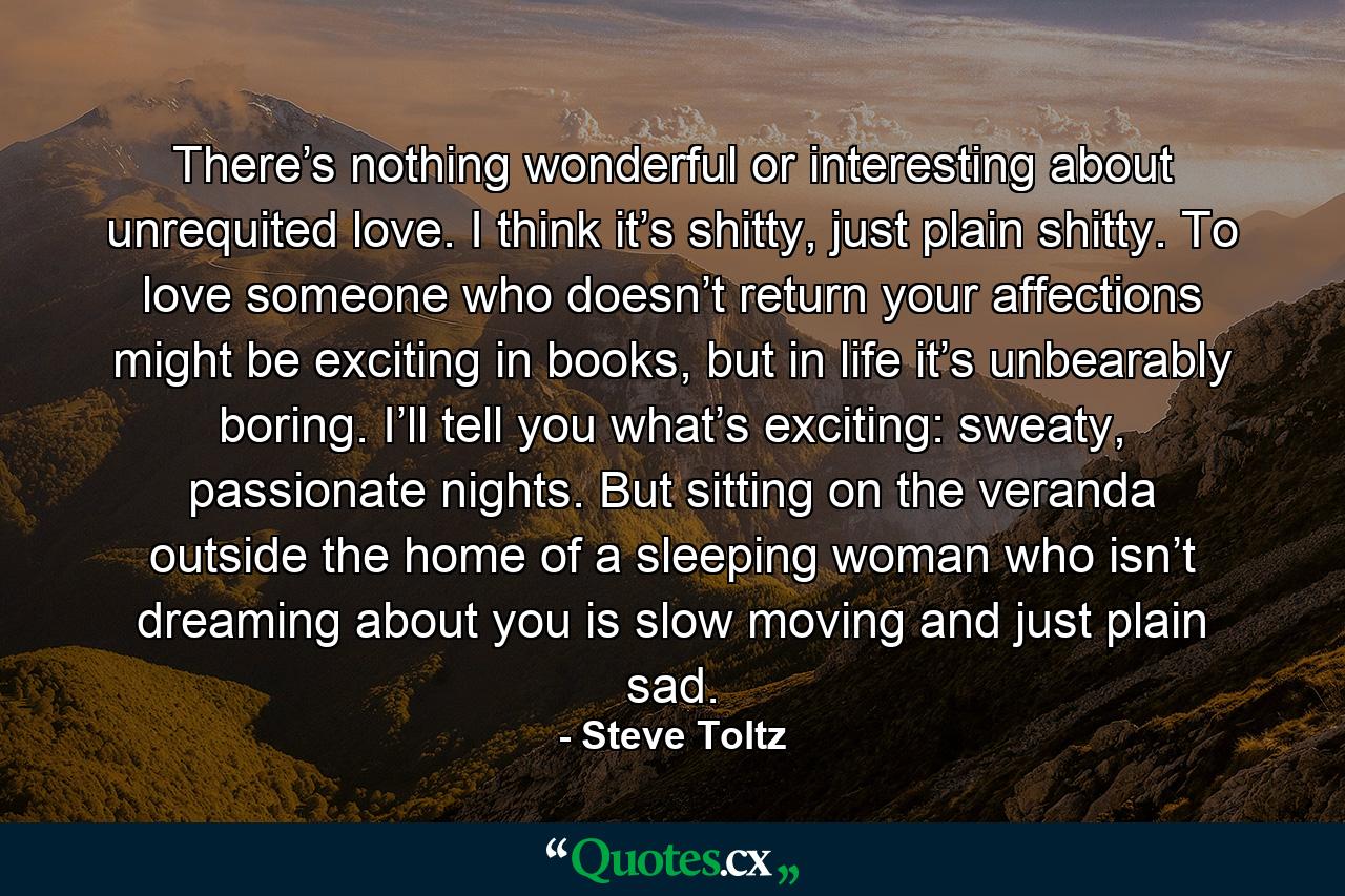 There’s nothing wonderful or interesting about unrequited love. I think it’s shitty, just plain shitty. To love someone who doesn’t return your affections might be exciting in books, but in life it’s unbearably boring. I’ll tell you what’s exciting: sweaty, passionate nights. But sitting on the veranda outside the home of a sleeping woman who isn’t dreaming about you is slow moving and just plain sad. - Quote by Steve Toltz