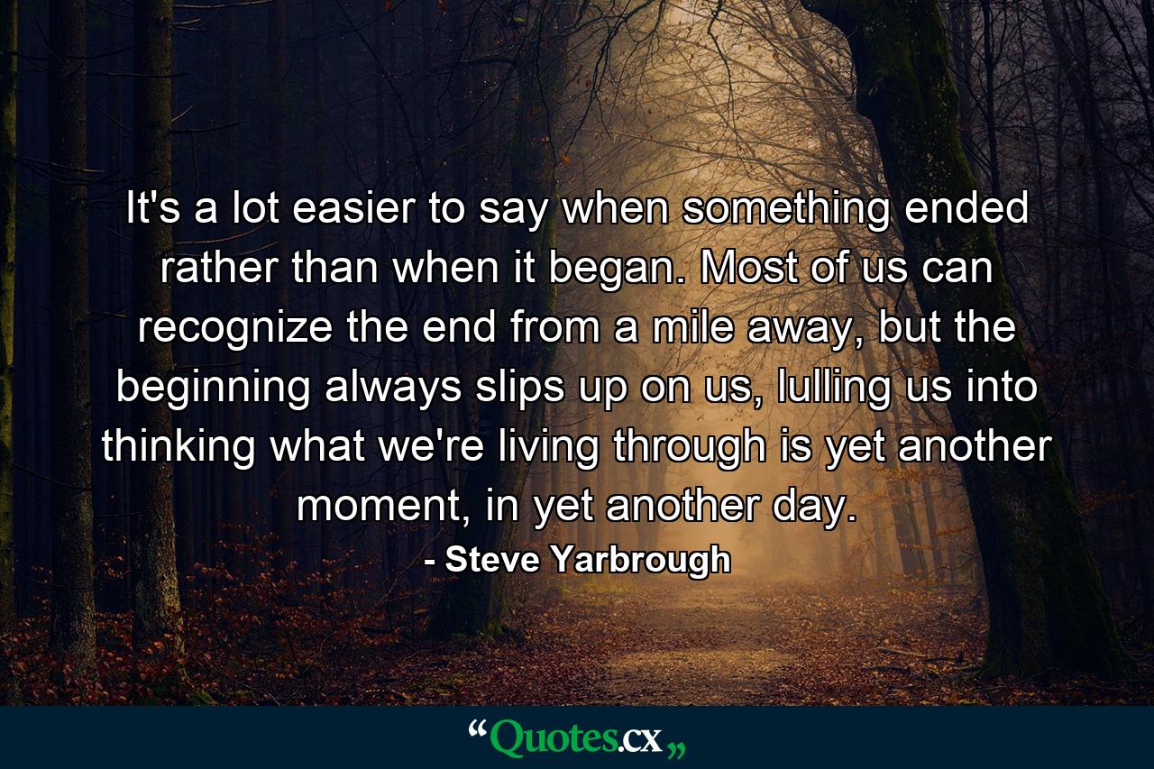 It's a lot easier to say when something ended rather than when it began. Most of us can recognize the end from a mile away, but the beginning always slips up on us, lulling us into thinking what we're living through is yet another moment, in yet another day. - Quote by Steve Yarbrough