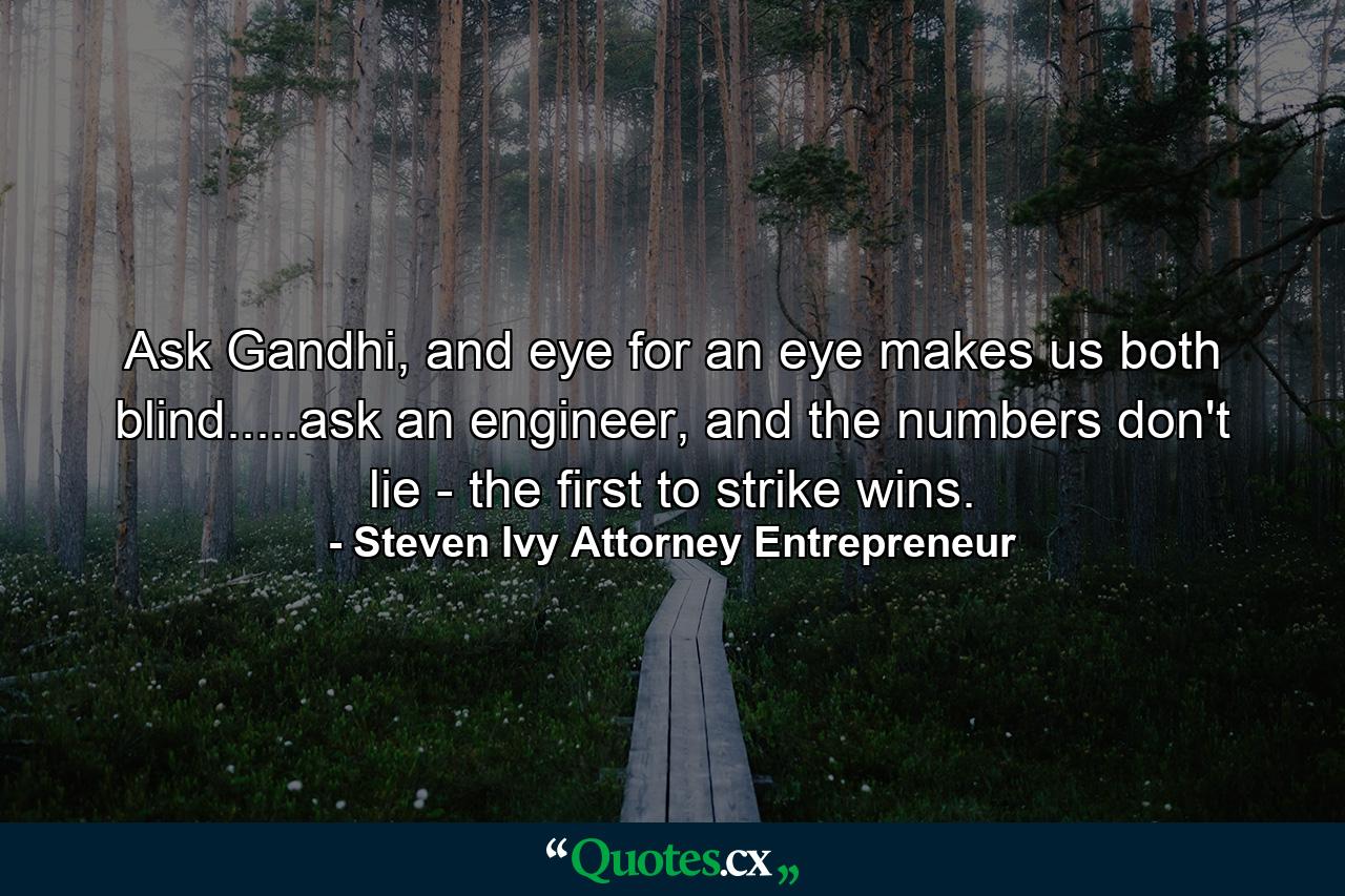 Ask Gandhi, and eye for an eye makes us both blind.....ask an engineer, and the numbers don't lie - the first to strike wins. - Quote by Steven Ivy Attorney Entrepreneur