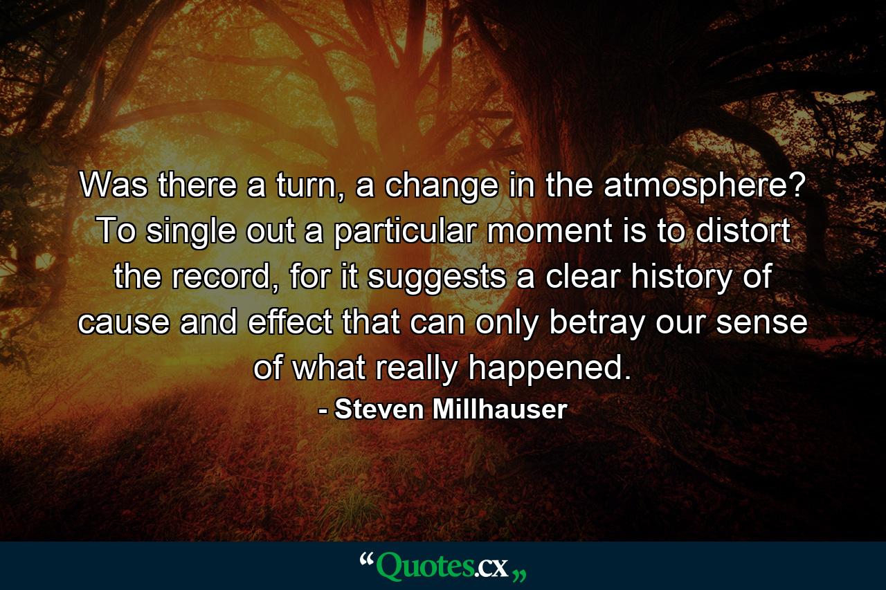 Was there a turn, a change in the atmosphere? To single out a particular moment is to distort the record, for it suggests a clear history of cause and effect that can only betray our sense of what really happened. - Quote by Steven Millhauser