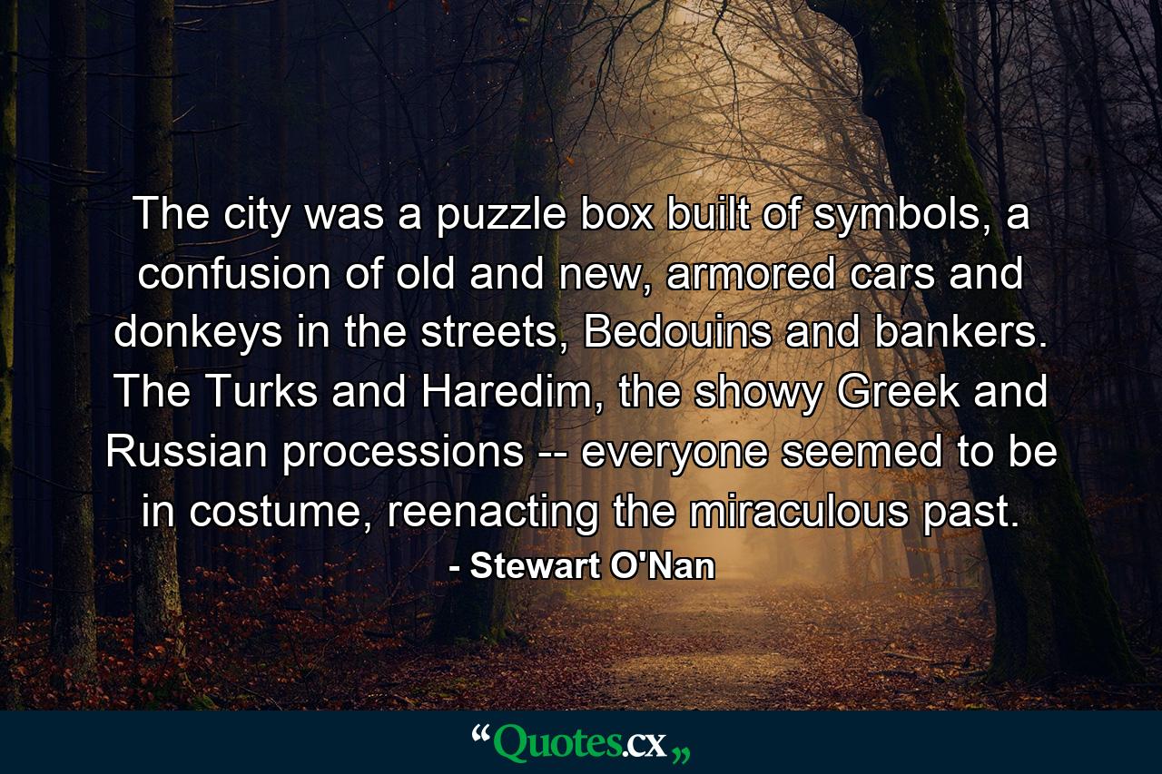 The city was a puzzle box built of symbols, a confusion of old and new, armored cars and donkeys in the streets, Bedouins and bankers. The Turks and Haredim, the showy Greek and Russian processions -- everyone seemed to be in costume, reenacting the miraculous past. - Quote by Stewart O'Nan