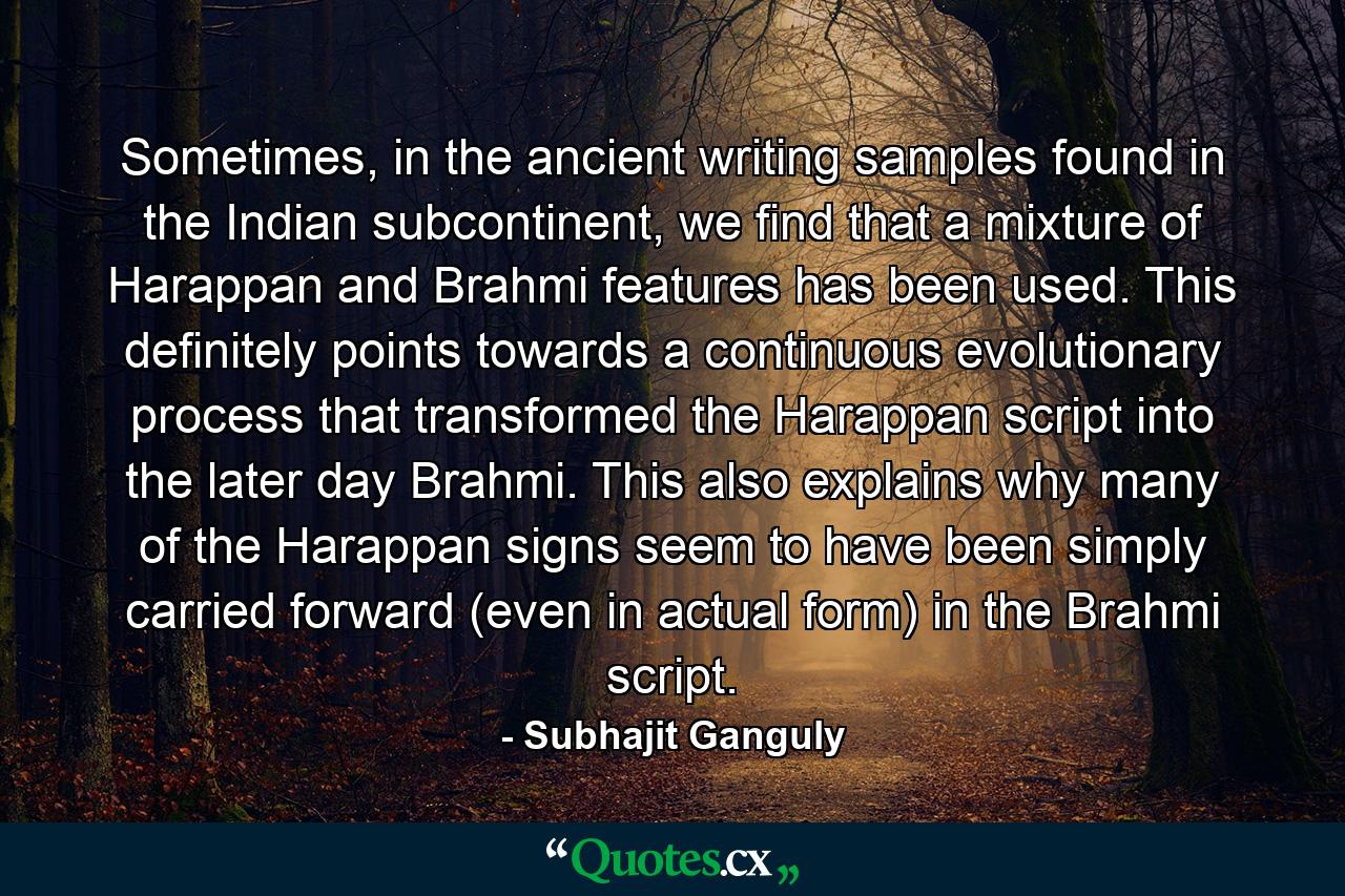 Sometimes, in the ancient writing samples found in the Indian subcontinent, we find that a mixture of Harappan and Brahmi features has been used. This definitely points towards a continuous evolutionary process that transformed the Harappan script into the later day Brahmi. This also explains why many of the Harappan signs seem to have been simply carried forward (even in actual form) in the Brahmi script. - Quote by Subhajit Ganguly