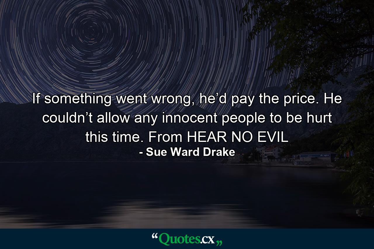 If something went wrong, he’d pay the price. He couldn’t allow any innocent people to be hurt this time. From HEAR NO EVIL - Quote by Sue Ward Drake